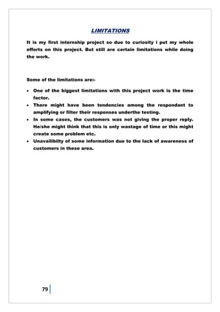 79
LIMITATIONS
It is my first internship project so due to curiosity i put my whole
efforts on this project. But still are certain limitations while doing
the work.
Some of the limitations are:-
 One of the biggest limitations with this project work is the time
factor.
 There might have been tendencies among the respondant to
amplifying or filter their responses underthe testing.
 In some cases, the customers was not giving the proper reply.
He/she might think that this is only wastage of time or this might
create some problem etc.
 Unavailibilty of some information due to the lack of awareness of
customers in these area.
 
