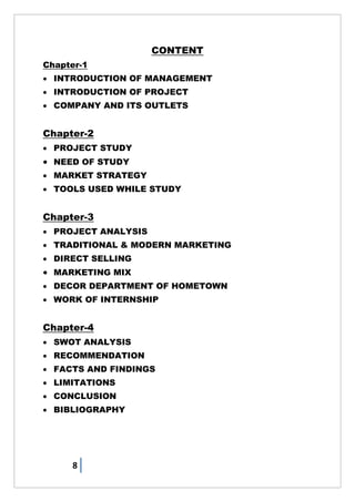 8
CONTENT
Chapter-1
 INTRODUCTION OF MANAGEMENT
 INTRODUCTION OF PROJECT
 COMPANY AND ITS OUTLETS
Chapter-2
 PROJECT STUDY
 NEED OF STUDY
 MARKET STRATEGY
 TOOLS USED WHILE STUDY
Chapter-3
 PROJECT ANALYSIS
 TRADITIONAL & MODERN MARKETING
 DIRECT SELLING
 MARKETING MIX
 DECOR DEPARTMENT OF HOMETOWN
 WORK OF INTERNSHIP
Chapter-4
 SWOT ANALYSIS
 RECOMMENDATION
 FACTS AND FINDINGS
 LIMITATIONS
 CONCLUSION
 BIBLIOGRAPHY
 