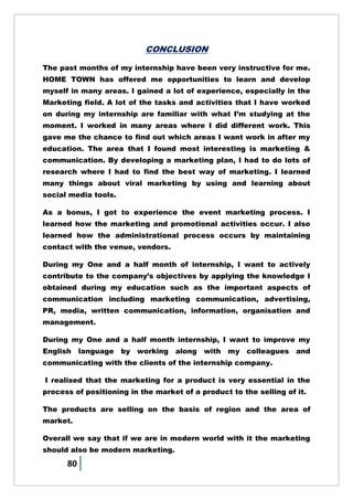 80
CONCLUSION
The past months of my internship have been very instructive for me.
HOME TOWN has offered me opportunities to learn and develop
myself in many areas. I gained a lot of experience, especially in the
Marketing field. A lot of the tasks and activities that I have worked
on during my internship are familiar with what I‘m studying at the
moment. I worked in many areas where I did different work. This
gave me the chance to find out which areas I want work in after my
education. The area that I found most interesting is marketing &
communication. By developing a marketing plan, I had to do lots of
research where I had to find the best way of marketing. I learned
many things about viral marketing by using and learning about
social media tools.
As a bonus, I got to experience the event marketing process. I
learned how the marketing and promotional activities occur. I also
learned how the administrational process occurs by maintaining
contact with the venue, vendors.
During my One and a half month of internship, I want to actively
contribute to the company‘s objectives by applying the knowledge I
obtained during my education such as the important aspects of
communication including marketing communication, advertising,
PR, media, written communication, information, organisation and
management.
During my One and a half month internship, I want to improve my
English language by working along with my colleagues and
communicating with the clients of the internship company.
I realised that the marketing for a product is very essential in the
process of positioning in the market of a product to the selling of it.
The products are selling on the basis of region and the area of
market.
Overall we say that if we are in modern world with it the marketing
should also be modern marketing.
 