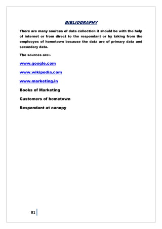 81
BIBLIOGRAPHY
There are many sources of data collection it should be with the help
of internet or from direct to the respondant or by taking from the
emplooyes of hometown because the data are of primary data and
secondary data.
The sources are:-
www.google.com
www.wikipedia.com
www.marketing.in
Books of Marketing
Customers of hometown
Respondant at canopy
 