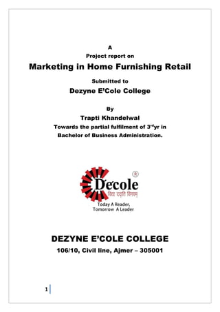1
A
Project report on
Marketing in Home Furnishing Retail
Submitted to
Dezyne E‘Cole College
By
Trapti Khandelwal
Towards the partial fulfilment of 3rd
yr in
Bachelor of Business Administration.
DEZYNE E‘COLE COLLEGE
106/10, Civil line, Ajmer – 305001
 