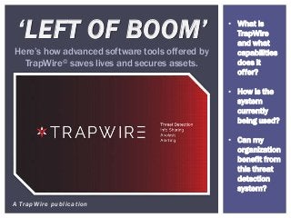 A TrapWire publication
‘LEFT OF BOOM’
Here’s how advanced software tools offered by
TrapWire© saves lives and secures assets.
• What is
TrapWire
and what
capabilities
does it
offer?
• How is the
system
currently
being used?
• Can my
organization
benefit from
this threat
detection
system?
 