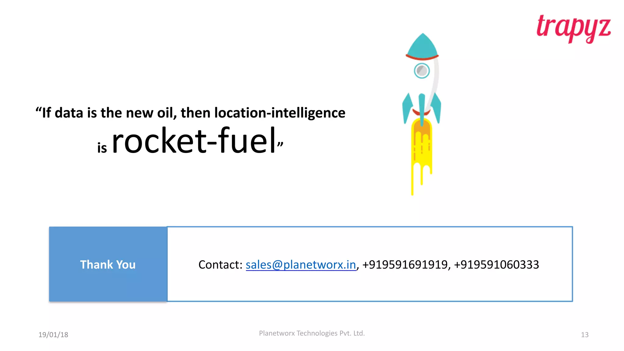 Planetworx	Technologies	Pvt.	Ltd. 13
“If	data	is	the	new oil,	then	location-intelligence	
is rocket-fuel”	
Contact:	sales@planetworx.in,	+919591691919,	+919591060333Thank	You
19/01/18
 