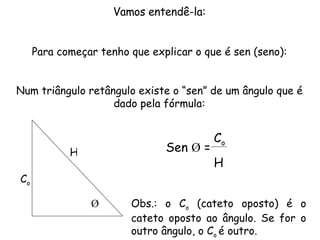 Vamos entendê-la: Para começar tenho que explicar o que é sen (seno): Num triângulo retângulo existe o “sen” de um ângulo que é dado pela fórmula: Ǿ Sen  Ǿ  = C o H H C o Obs.: o C o  (cateto oposto) é o cateto oposto ao ângulo. Se for o outro ângulo, o C o  é outro. 