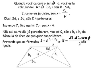 Quando você calcula o sen Ǿ  ·  d, você está calculando:  sen Ǿ  ·  Sd 1  + sen Ǿ  ·  Sd 2 . E, como eu já disse, sen x =  . Sd 1 Sd 2 Ǿ C o H Isolando C o  fica assim: C o  = sen x  ·  H Não sei se vocês já perceberam, mas os C o  são o h 1  e h 2  da fórmula da área de qualquer quadrilátero. Provando que as fórmulas  e  são iguais. Obs:  Sd 1  e Sd 2  são 2 hipotenusas. S = d h 1  + h 2 2 h 2 h 1 