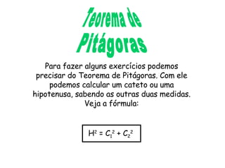 Teorema de Pitágoras Para fazer alguns exercícios podemos precisar do Teorema de Pitágoras. Com ele podemos calcular um cateto ou uma hipotenusa, sabendo as outras duas medidas. Veja a fórmula: H 2  = C 1 2  + C 2 2 
