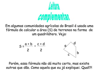 Leitura complementar Em algumas comunidades agrícolas do Brasil é usada uma fórmula de calcular a área (S) de terrenos na forma  de um quadrilátero. Veja: S =  a + b  c + d 2  2 a b d c Porém, essa fórmula não dá muito certo, mas existe outras que dão. Como aquela que eu já expliquei. Qual!?! 