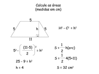 H 2  - C 2  = h 2 Calcule as áreas (medidas em cm) 5 11 5 5 (11-5)  2 2 h 5 2  -  = h 2 25 - 9 = h 2 h = 4 S =  h(a+c)  1 2 S =  4(5+11)  1 2 S = 32 cm 2 