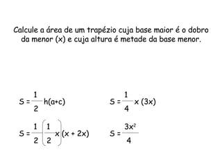 Calcule a área de um trapézio cuja base maior é o dobro da menor (x) e cuja altura é metade da base menor. S =  h(a+c)  1 2 S =  x (x + 2x)  1 2 1 2 S =  x (3x)  1 4 S = 3x 2 4 