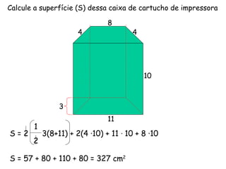 Calcule a superfície (S) dessa caixa de cartucho de impressora 3 4 4 11 10 8 S = 2  3(8+11) + 2(4 ·10) + 11  ·  10 + 8 ·10 1 2 S = 57 + 80 + 110 + 80 = 327 cm 2 