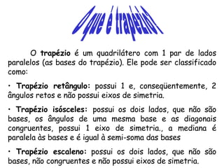 O que é trapézio? O  trapézio  é um quadrilátero com 1 par de lados paralelos (as bases do trapézio). Ele pode ser classificado como: Trapézio retângulo:  possui 1 e, conseqüentemente, 2 ângulos retos e não possui eixos de simetria. Trapézio isósceles:  possui os dois lados, que não são bases, os ângulos de uma mesma base e as diagonais congruentes, possui 1 eixo de simetria., a mediana é paralela às bases e é igual à semi-soma das bases Trapézio escaleno:  possui os dois lados, que não são bases, não congruentes e não possui eixos de simetria. 