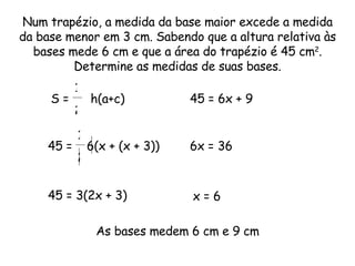 Num trapézio, a medida da base maior excede a medida da base menor em 3 cm. Sabendo que a altura relativa às bases mede 6 cm e que a área do trapézio é 45 cm 2 . Determine as medidas de suas bases. 45 =  6(x + (x + 3))  1 2 As bases medem 6 cm e 9 cm S =  h(a+c)  1 2 45 = 3(2x + 3)  45 = 6x + 9  6x = 36  x = 6  