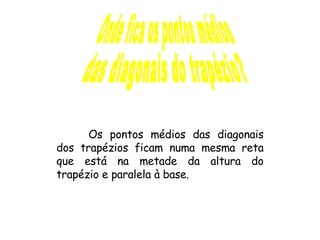 Onde fica os pontos médios  das diagonais do trapézio? Os pontos médios das diagonais dos trapézios ficam numa mesma reta que está na metade da altura do trapézio e paralela à base. 