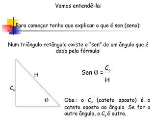 Vamos entendê-la: Para começar tenho que explicar o que é sen (seno): Num triângulo retângulo existe o “sen” de um ângulo que é dado pela fórmula: Ǿ Sen  Ǿ  = C o H H C o Obs.: o C o  (cateto oposto) é o cateto oposto ao ângulo. Se for o outro ângulo, o C o  é outro. 