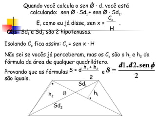 Quando você calcula o sen Ǿ  ·  d, você está calculando:  sen Ǿ  ·  Sd 1  + sen Ǿ  ·  Sd 2 . E, como eu já disse, sen x =  . Sd 1 Sd 2 Ǿ C o H Isolando C o  fica assim: C o  = sen x  ·  H Não sei se vocês já perceberam, mas os C o  são o h 1  e h 2  da fórmula da área de qualquer quadrilátero. Provando que as fórmulas  e  são iguais. Obs:  Sd 1  e Sd 2  são 2 hipotenusas. S = d h 1  + h 2 2 h 2 h 1 