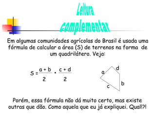 Leitura complementar Em algumas comunidades agrícolas do Brasil é usada uma fórmula de calcular a área (S) de terrenos na forma  de um quadrilátero. Veja: S =  a + b  c + d 2  2 a b d c Porém, essa fórmula não dá muito certo, mas existe outras que dão. Como aquela que eu já expliquei. Qual!?! 