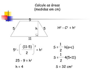 H 2  - C 2  = h 2 Calcule as áreas (medidas em cm) 5 11 5 5 (11-5)  2 2 h 5 2  -  = h 2 25 - 9 = h 2 h = 4 S =  h(a+c)  1 2 S =  4(5+11)  1 2 S = 32 cm 2 