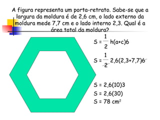 1 2 A figura representa um porta-retrato. Sabe-se que a largura da moldura é de 2,6 cm, o lado externo da moldura mede 7,7 cm e o lado interno 2,3. Qual é a área total da moldura? S =  h(a+c)6  S =  2,6(2,3+7,7)6  1 2 S = 2,6(10)3 S = 2,6(30) S = 78 cm 2 