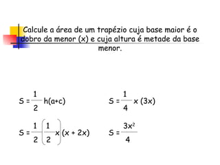 Calcule a área de um trapézio cuja base maior é o dobro da menor (x) e cuja altura é metade da base menor. S =  h(a+c)  1 2 S =  x (x + 2x)  1 2 1 2 S =  x (3x)  1 4 S = 3x 2 4 