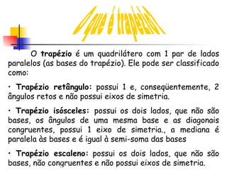 O que é trapézio? O  trapézio  é um quadrilátero com 1 par de lados paralelos (as bases do trapézio). Ele pode ser classificado como: Trapézio retângulo:  possui 1 e, conseqüentemente, 2 ângulos retos e não possui eixos de simetria. Trapézio isósceles:  possui os dois lados, que não são bases, os ângulos de uma mesma base e as diagonais congruentes, possui 1 eixo de simetria., a mediana é paralela às bases e é igual à semi-soma das bases Trapézio escaleno:  possui os dois lados, que não são bases, não congruentes e não possui eixos de simetria. 