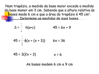 Num trapézio, a medida da base maior excede a medida da base menor em 3 cm. Sabendo que a altura relativa às bases mede 6 cm e que a área do trapézio é 45 cm 2 . Determine as medidas de suas bases. 45 =  6(x + (x + 3))  1 2 As bases medem 6 cm e 9 cm S =  h(a+c)  1 2 45 = 3(2x + 3)  45 = 6x + 9  6x = 36  x = 6  