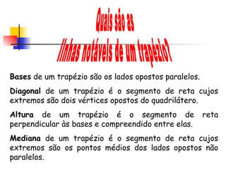 Quais são as linhas notáveis de um trapézio? Bases  de um trapézio são os lados opostos paralelos. Diagonal  de um trapézio é o segmento de reta cujos extremos são dois vértices opostos do quadrilátero. Altura  de um trapézio é o segmento de reta perpendicular às bases e compreendido entre elas. Mediana  de um trapézio é o segmento de reta cujos extremos são os pontos médios dos lados opostos não paralelos.     