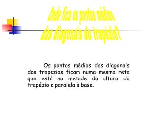 Onde fica os pontos médios  das diagonais do trapézio? Os pontos médios das diagonais dos trapézios ficam numa mesma reta que está na metade da altura do trapézio e paralela à base. 