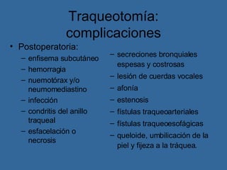 Traqueotomía: complicaciones secreciones bronquiales espesas y costrosas lesión de cuerdas vocales afonía estenosis fístulas traqueoarteriales fístulas traqueoesofágicas queloide, umbilicación de la piel y fijeza a la tráquea. Postoperatoria: enfisema subcutáneo hemorragia nuemotórax y/o neumomediastino infección condritis del anillo traqueal esfacelación o necrosis 