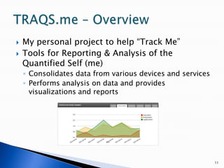 My personal project to help “Track Me”Tools for Reporting & Analysis of the Quantified Self (me)Consolidates data from various devices and servicesPerforms analysis on data and provides visualizations and reports11TRAQS.me – Overview