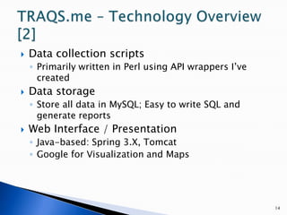 Data collection scriptsPrimarily written in Perl using API wrappers I’ve createdData storageStore all data in MySQL; Easy to write SQL and generate reportsWeb Interface / PresentationJava-based: Spring 3.X, TomcatGoogle for Visualization and Maps14TRAQS.me – Technology Overview [2]