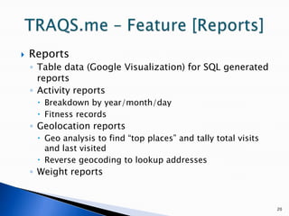 20TRAQS.me – Feature [Reports] ReportsTable data (Google Visualization) for SQL generated reportsActivity reportsBreakdown by year/month/dayFitness recordsGeolocation reportsGeo analysis to find “top places” and tally total visits and last visitedReverse geocoding to lookup addressesWeight reports