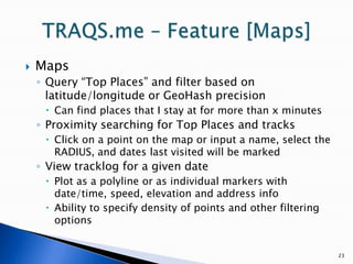 23TRAQS.me – Feature [Maps] MapsQuery “Top Places” and filter based on latitude/longitude or GeoHash precisionCan find places that I stay at for more than x minutesProximity searching for Top Places and tracksClick on a point on the map or input a name, select the RADIUS, and dates last visited will be markedView tracklog for a given datePlot as a polyline or as individual markers with date/time, speed, elevation and address infoAbility to specify density of points and other filtering options