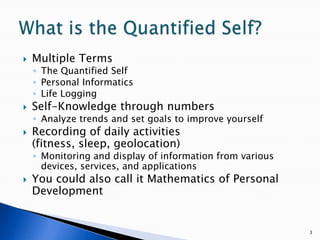 Multiple TermsThe Quantified SelfPersonal InformaticsLife LoggingSelf-Knowledge through numbersAnalyze trends and set goals to improve yourselfRecording of daily activities (fitness, sleep, geolocation)Monitoring and display of information from various devices, services, and applicationsYou could also call it Mathematics of Personal Development3What is the Quantified Self?