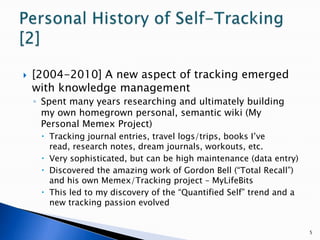 [2004-2010] A new aspect of tracking emerged with knowledge managementSpent many years researching and ultimately building my own homegrown personal, semantic wiki (My Personal Memex Project)Tracking journal entries, travel logs/trips, books I’ve read, research notes, dream journals, workouts, etc.Very sophisticated, but can be high maintenance (data entry)Discovered the amazing work of Gordon Bell (“Total Recall”) and his own Memex/Tracking project – MyLifeBitsThis led to my discovery of the “Quantified Self” trend and a new tracking passion evolved5Personal History of Self-Tracking [2]