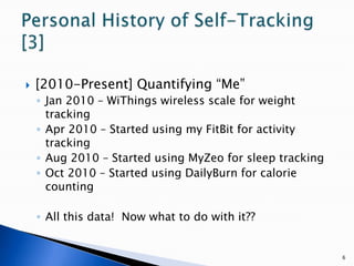[2010-Present] Quantifying “Me”Jan 2010 – WiThings wireless scale for weight trackingApr 2010 – Started using my FitBit for activity trackingAug 2010 – Started using MyZeo for sleep trackingOct 2010 – Started using DailyBurn for calorie countingAll this data!  Now what to do with it??6Personal History of Self-Tracking [3]