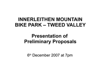 INNERLEITHEN MOUNTAIN BIKE PARK – TWEED VALLEY Presentation of  Preliminary Proposals 6 th  December 2007 at 7pm 