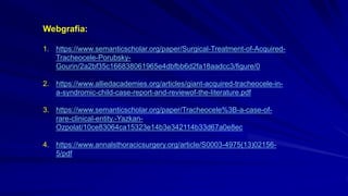Webgrafia:
1. https://www.semanticscholar.org/paper/Surgical-Treatment-of-Acquired-
Tracheocele-Porubsky-
Gourin/2a2bf35c166838061965e4dbfbb6d2fa18aadcc3/figure/0
2. https://www.alliedacademies.org/articles/giant-acquired-tracheocele-in-
a-syndromic-child-case-report-and-reviewof-the-literature.pdf
3. https://www.semanticscholar.org/paper/Tracheocele%3B-a-case-of-
rare-clinical-entity.-Yazkan-
Ozpolat/10ce83064ca15323e14b3e342114b33d67a0e8ec
4. https://www.annalsthoracicsurgery.org/article/S0003-4975(13)02156-
5/pdf
 