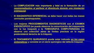 - La COMPLICACION más importante y letal es la formación de un
neumomediastino al perforar el divertículo durante una intubación
orotraqueal.
- El DIAGNOSTICO DIFERENCIAL se debe hacer con todas las masas
cervicales paratraqueales.
- Los mejores PROCEDIMIENTOS DIAGNOSTICOS son el EXAMEN
ENDOSCOPICO (se puede observar la comunicación del traqueocele
con la luz traqueal) y la TOMOGRAFIA COMPUTARIZADA (se
observa una colección aérea de límites precisos en la región
posterolateral derecha de la tráquea).
- El TRATAMIENTO QUIRURGICO puede estar indicado en los casos
sintomáticos y consiste en el cierre quirúrgico del defecto traqueal.
 