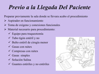Previo a la Llegada Del Paciente
Preparar previamente la sala donde se llevara acabo el procedimiento
 Aspirador en funcionamiento
 Toma de oxígeno y conexiones funcionales
 Material necesario para procedimiento:
    Equipo para traqueotomía
    Tubo tigón estéril y no
    Bulto estéril de cirugía menor
    Gasas con raitex
    Compresas con raitex
    Gasas simples
    Solución Salina
    Guantes estériles y no estériles
 