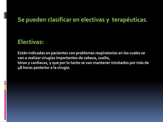Se pueden clasificar en electivas y terapéuticas.
Electivas:
Están indicadas en pacientes con problemas respiratorios en los cuales se
van a realizar cirugías importantes de cabeza, cuello,
tórax y cardiacas, y que por lo tanto se van mantener intubados por más de
48 horas posterior a la cirugía.
 