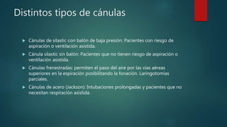 Distintos tipos de cánulas
 Cánulas de silastic con balón de baja presión: Pacientes con riesgo de
aspiración o ventilación asistida.
 Cánula silastic sin balón: Pacientes que no tienen riesgo de aspiración o
ventilación asistida.
 Cánulas frenestradas: permiten el paso del aire por las vías aéreas
superiores en la espiración posibilitando la fonación. Laringotomías
parciales.
 Cánulas de acero (Jackson): Intubaciones prolongadas y pacientes que no
necesitan respiración asistida.
 