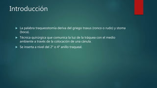 Introducción
 La palabra traqueostomía deriva del griego traxus (ronco o rudo) y stoma
(boca).
 Técnica quirúrgica que comunica la luz de la tráquea con el medio
ambiente a través de la colocación de una cánula.
 Se inserta a nivel del 2° o 4° anillo traqueal.
 