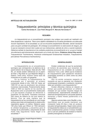 92
ARTÍCULO DE ACTUALIZACIÓN Cuad. Cir. 2007; 21: 92-98
Traqueostomía: principios y técnica quirúrgica
Carlos Hernández A1
, Juan Pedro Bergeret V2
, Marcela Hernández V2
.
RESUMEN
La traqueostomía es un procedimiento quirúrgico muy antiguo que puede ser realizado con
fines terapéuticos o electivos. Tiene como objetivo reestablecer la vía aérea permitiendo una adecuada
función respiratoria. En la actualidad, su uso se encuentra ampliamente difundido, siendo necesaria
para una gran cantidad de patologías. Sin embargo el procedimiento no está exento de riesgos, por
lo que es necesario conocer bien cuales son sus indicaciones, además de cómo y cuando realizarla.
Debemos señalar la importancia en los cuidados posteriores al procedimiento en sí, ya que el manejo
de enfermería está directamente relacionado con el éxito del mismo. (Palabras claves/ Key words:
Traqueostomía/ Tracheostomy; Intubación endotraqueal/ Endotracheal intubation; Traqueostomía
percutánea/ Percutaneous tracheostomy).
INTRODUCCIÓN
La traqueostomía es un procedimiento
quirúrgico que corresponde a la abertura de la
pared anterior de la tráquea. Data del año 1500
AC, en donde existen referencias en el papiro
de Eber y Rig-Veda en que Alejandro Magno y
Galeno, entre otros, hicieron varios tipos de
incisiones en el cuello y la garganta.
En su historia, la traqueostomía ha
atravesado por 3 periodos: el primero
comprende desde el año 1500 AC hasta sel
1500 DC en que se practicaron las primeras
incisiones mencionadas. Posteriormente desde
1546 al 1833 se reporta en los escritos de
Buassorolo como un procedimiento inadecuado
y el que escasos cirujanos se atreverían a
practicarlo. En esa fecha, Trausseau comunica
200 casos de difteria en los que realizó la
técnica. Fue de esta manera que la
traqueostomía se fue convirtiendo en una cirugía
exitosa para tratar principalmente la obstrucción
respiratoria aguda y la asfixia. Debieron pasar
100 años hasta que Wilson en 1932 demostró
la utilidad terapéutica y preventiva para el
manejo de la poliomielitis y adquiriendo de este
modo más seguidores hasta llegar a la
actualidad.1,2
GENERALIDADES
Existen evidencias de que ha aumentado
el número de pacientes que necesitan de
traqueostomía en las unidades de cuidados
intensivos.3
Cox y cols. refiere que la incidencia
de traqueostomía para ventilación mecánica
prolongada aumentó un 200% entre los años
1993 y 2002.
Aún no existe consenso respecto al
momento en que un paciente con intubación
endotraqueal conectado a ventilación mecánica
debe ser sometido a una traqueostomía.4
Existen diferentes criterios en relación al
tiempo que puede permanecer un enfermo
intubado sin que existan mayores riesgos de
complicaciones, especialmente orientadas a la
estenosis laringotraqueal la cual puede aparecer
semanas y hasta meses posteriores a la
extubación.
Algunos autores tales como Stauffer y cols.,
manifiestan que se puede mantener una
intubación hasta 20 días o más sin producir
secuelas laringotraqueales. Según estos autores
la traqueostomía clásica es un procedimiento que
tiene complicaciones graves e incluso mortales
por lo cual son partidarios de evitarla lo máximo
posible prolongando la intubación.5
1
Otorrinolaringólogo. Hospital Regional Valdivia.
2
Médico General.
Correspondencia a:chernandez@ssvaldiuc.cl
 