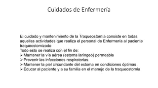Cuidados de Enfermería
El cuidado y mantenimiento de la Traqueostomía consiste en todas
aquellas actividades que realiza el personal de Enfermería al paciente
traqueostomizado
Todo esto se realiza con el fin de:
Mantener la vía aérea (estoma laríngeo) permeable
Prevenir las infecciones respiratorias
Mantener la piel circundante del estoma en condiciones óptimas
Educar al paciente y a su familia en el manejo de la traqueostomía
 