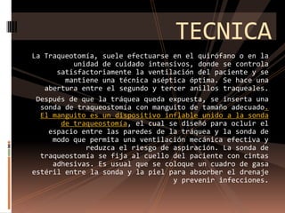 TECNICALa Traqueotomía, suele efectuarse en el quirófano o en la unidad de cuidado intensivos, donde se controla satisfactoriamente la ventilación del paciente y se mantiene una técnica aséptica óptima. Se hace una abertura entre el segundo y tercer anillos traqueales. Después de que la tráquea queda expuesta, se inserta una sonda de traqueostomía con manguito de tamaño adecuado. El manguito es un dispositivo inflable unido a la sonda de traqueostomía, el cual se diseñó para ocluir el espacio entre las paredes de la tráquea y la sonda de modo que permita una ventilación mecánica efectiva y reduzca el riesgo de aspiración. La sonda de traqueostomía se fija al cuello del paciente con cintas adhesivas. Es usual que se coloque un cuadro de gasa estéril entre la sonda y la piel para absorber el drenaje y prevenir infecciones.