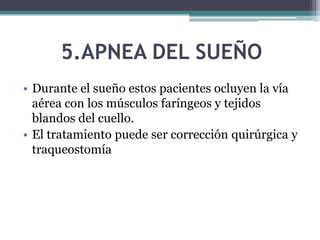5.APNEA DEL SUEÑO
• Durante el sueño estos pacientes ocluyen la vía
aérea con los músculos faríngeos y tejidos
blandos del cuello.
• El tratamiento puede ser corrección quirúrgica y
traqueostomía
 