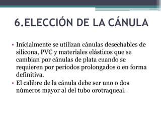 6.ELECCIÓN DE LA CÁNULA
• Inicialmente se utilizan cánulas desechables de
silicona, PVC y materiales elásticos que se
cambian por cánulas de plata cuando se
requieren por períodos prolongados o en forma
definitiva.
• El calibre de la cánula debe ser uno o dos
números mayor al del tubo orotraqueal.
 