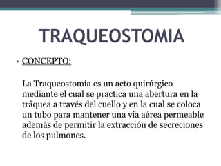 TRAQUEOSTOMIA
• CONCEPTO:
La Traqueostomía es un acto quirúrgico
mediante el cual se practica una abertura en la
tráquea a través del cuello y en la cual se coloca
un tubo para mantener una vía aérea permeable
además de permitir la extracción de secreciones
de los pulmones.
 