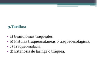 3.Tardias:
• a) Granulomas traqueales.
• b) Fístulas traqueocutáneas o traqueoesofágicas.
• c) Traqueomalacia.
• d) Estenosis de laringe o tráquea.
 