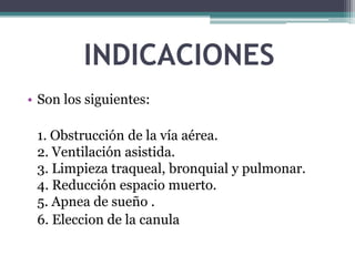 INDICACIONES
• Son los siguientes:
1. Obstrucción de la vía aérea.
2. Ventilación asistida.
3. Limpieza traqueal, bronquial y pulmonar.
4. Reducción espacio muerto.
5. Apnea de sueño .
6. Eleccion de la canula
 